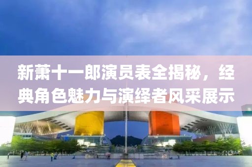 新萧十一郎演员表全揭秘，经典角色魅力与演绎者风采展示