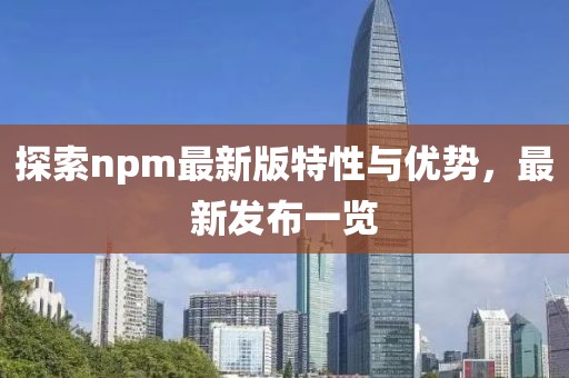 探索npm最新版特性与优势，最新发布一览