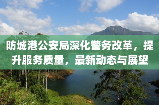 防城港公安局深化警务改革，提升服务质量，最新动态与展望