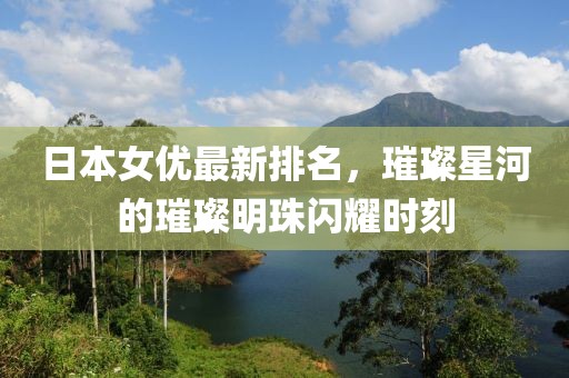日本女优最新排名，璀璨星河的璀璨明珠闪耀时刻
