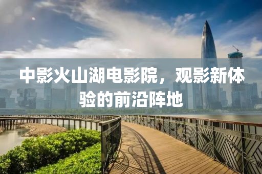 中影火山湖电影院，观影新体验的前沿阵地