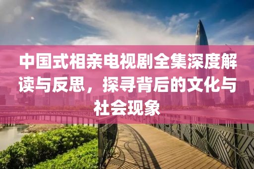 中国式相亲电视剧全集深度解读与反思，探寻背后的文化与社会现象