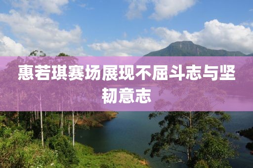 惠若琪赛场展现不屈斗志与坚韧意志