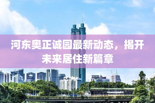 河东奥正诚园最新动态，揭开未来居住新篇章
