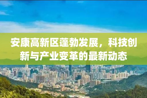 安康高新区蓬勃发展，科技创新与产业变革的最新动态