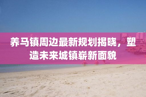 养马镇周边最新规划揭晓，塑造未来城镇崭新面貌