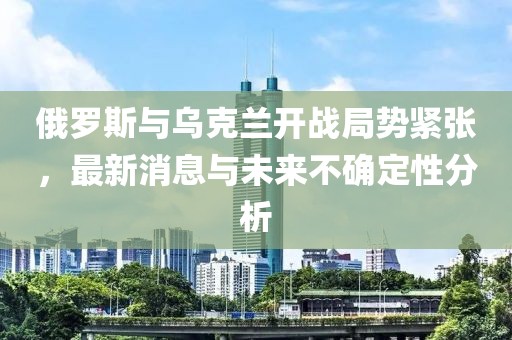 俄罗斯与乌克兰开战局势紧张，最新消息与未来不确定性分析