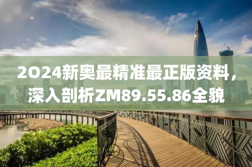 2O24新奥最精准最正版资料，深入剖析ZM89.55.86全貌