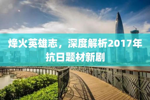 烽火英雄志，深度解析2017年抗日题材新剧