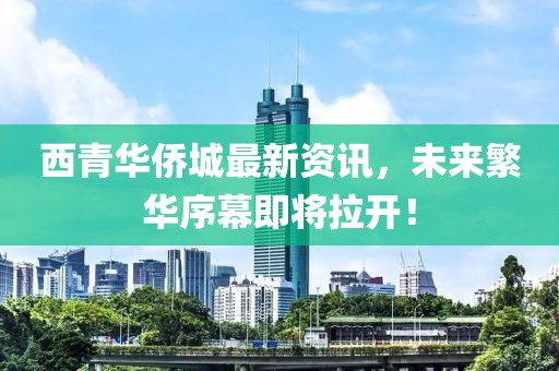 西青华侨城最新资讯，未来繁华序幕即将拉开！