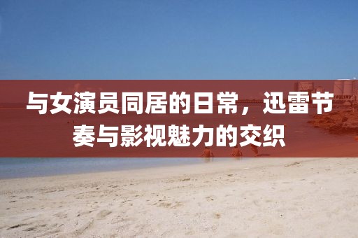 与女演员同居的日常，迅雷节奏与影视魅力的交织