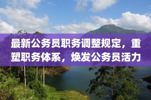最新公务员职务调整规定，重塑职务体系，焕发公务员活力