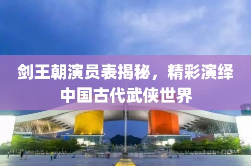 剑王朝演员表揭秘，精彩演绎中国古代武侠世界