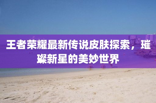 王者荣耀最新传说皮肤探索，璀璨新星的美妙世界
