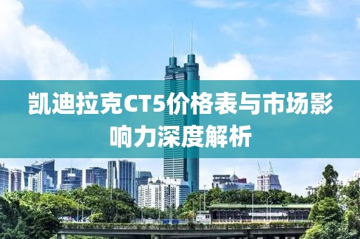 凯迪拉克CT5价格表与市场影响力深度解析