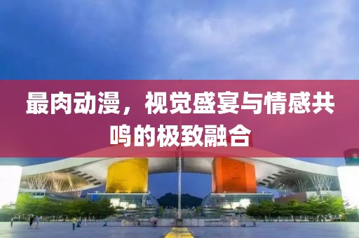 最肉动漫，视觉盛宴与情感共鸣的极致融合