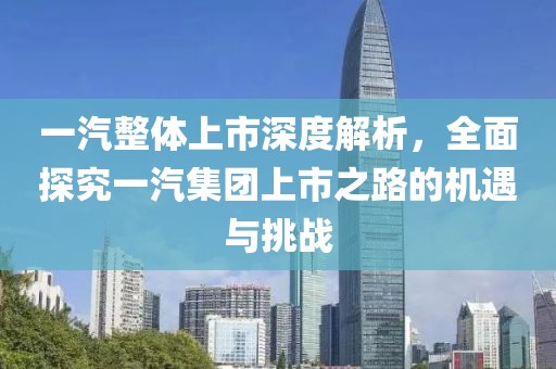 一汽整体上市深度解析，全面探究一汽集团上市之路的机遇与挑战