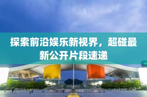 探索前沿娱乐新视界，超碰最新公开片段速递