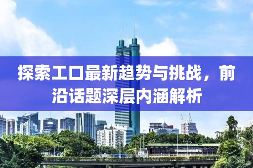 探索工口最新趋势与挑战，前沿话题深层内涵解析