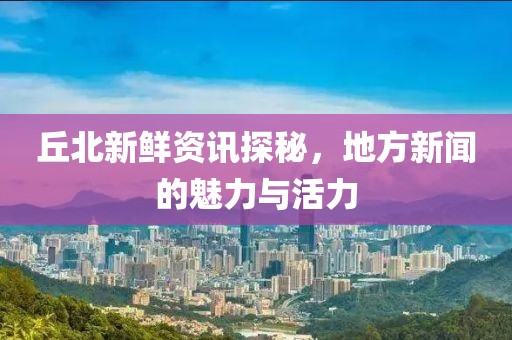 丘北新鲜资讯探秘，地方新闻的魅力与活力