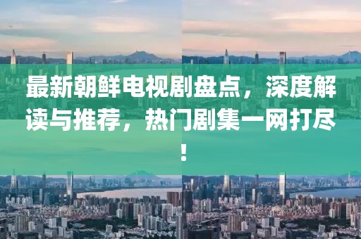 最新朝鲜电视剧盘点，深度解读与推荐，热门剧集一网打尽！