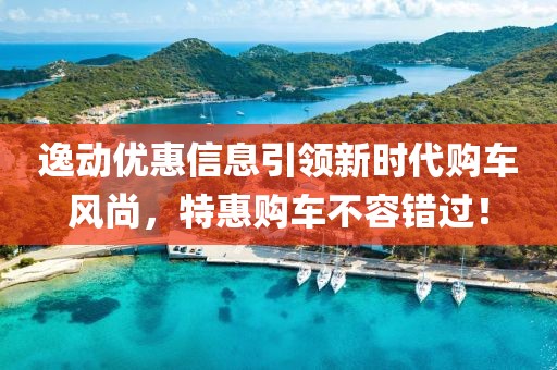 逸动优惠信息引领新时代购车风尚，特惠购车不容错过！