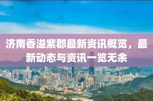 济南香溢紫郡最新资讯概览，最新动态与资讯一览无余