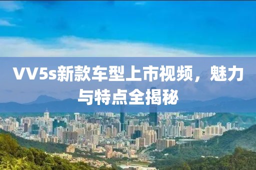 VV5s新款车型上市视频，魅力与特点全揭秘