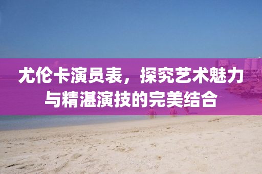 尤伦卡演员表，探究艺术魅力与精湛演技的完美结合