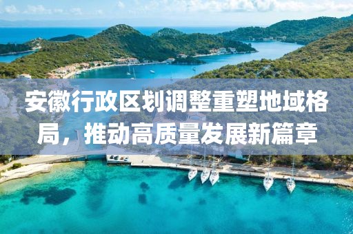 安徽行政区划调整重塑地域格局，推动高质量发展新篇章