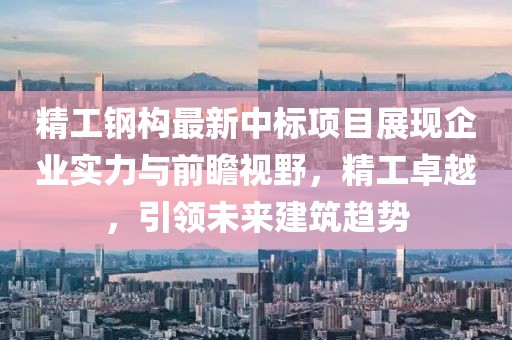 精工钢构最新中标项目展现企业实力与前瞻视野，精工卓越，引领未来建筑趋势