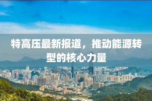 特高压最新报道，推动能源转型的核心力量