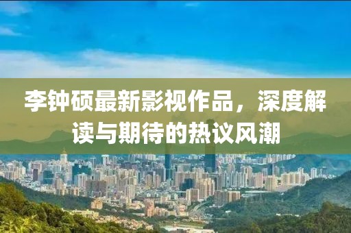 李钟硕最新影视作品，深度解读与期待的热议风潮