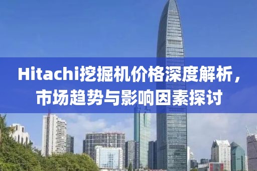 Hitachi挖掘机价格深度解析，市场趋势与影响因素探讨