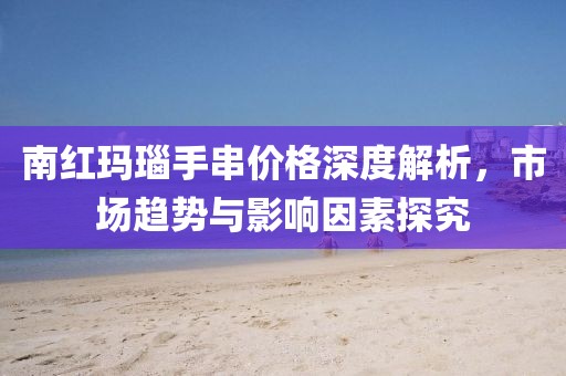 南红玛瑙手串价格深度解析，市场趋势与影响因素探究