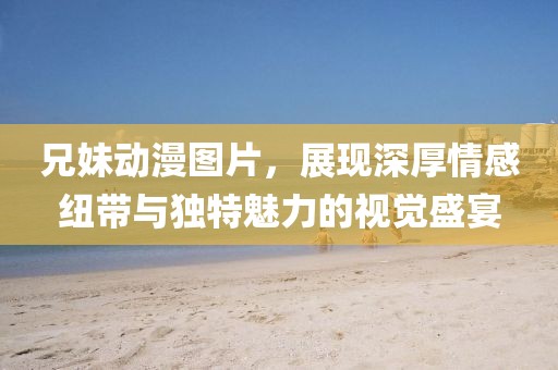 兄妹动漫图片，展现深厚情感纽带与独特魅力的视觉盛宴