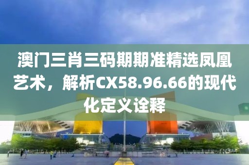 澳门三肖三码期期准精选凤凰艺术，解析CX58.96.66的现代化定义诠释