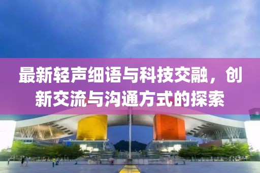 最新轻声细语与科技交融，创新交流与沟通方式的探索