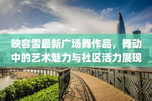 映容雪最新广场舞作品，舞动中的艺术魅力与社区活力展现
