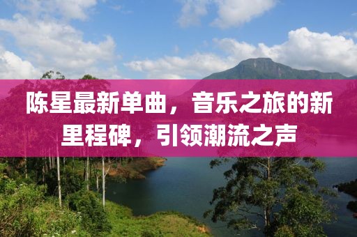 陈星最新单曲，音乐之旅的新里程碑，引领潮流之声