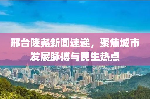 邢台隆尧新闻速递，聚焦城市发展脉搏与民生热点