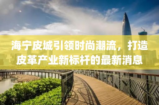 海宁皮城引领时尚潮流，打造皮革产业新标杆的最新消息