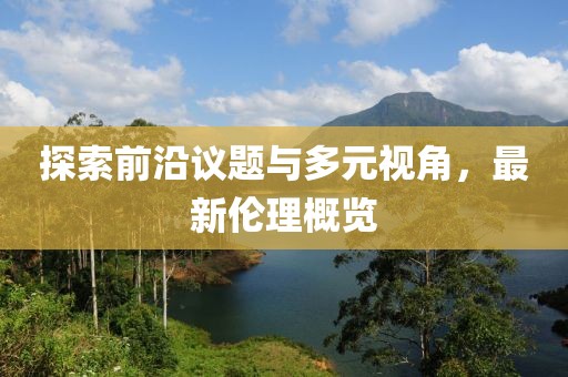 探索前沿议题与多元视角，最新伦理概览