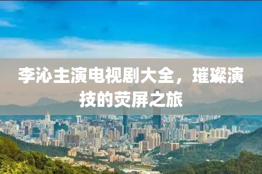李沁主演电视剧大全，璀璨演技的荧屏之旅