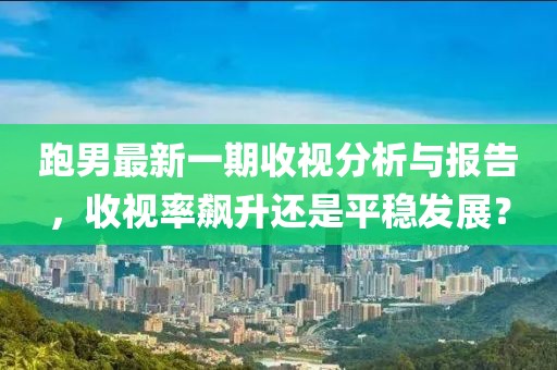 跑男最新一期收视分析与报告，收视率飙升还是平稳发展？