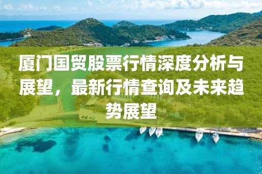 厦门国贸股票行情深度分析与展望，最新行情查询及未来趋势展望