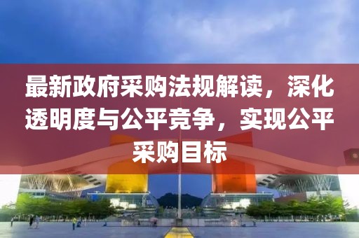 最新政府采购法规解读，深化透明度与公平竞争，实现公平采购目标