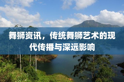 舞狮资讯，传统舞狮艺术的现代传播与深远影响