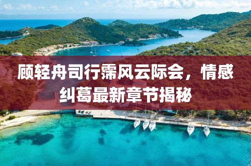 顾轻舟司行霈风云际会，情感纠葛最新章节揭秘