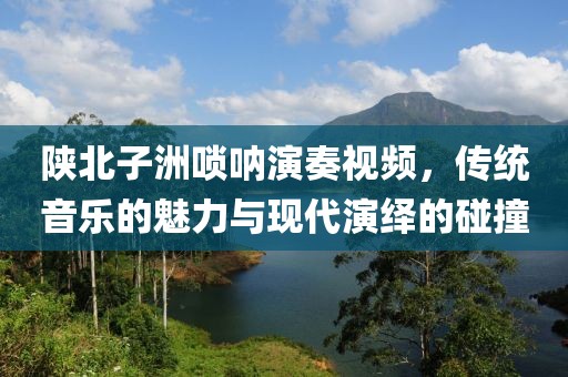 陕北子洲唢呐演奏视频，传统音乐的魅力与现代演绎的碰撞